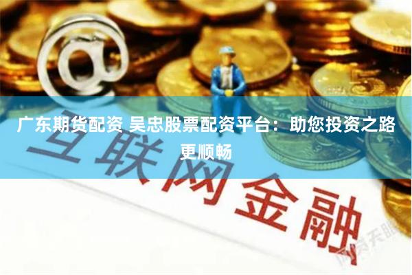 广东期货配资 吴忠股票配资平台：助您投资之路更顺畅