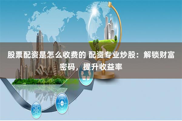 股票配资是怎么收费的 配资专业炒股：解锁财富密码，提升收益率