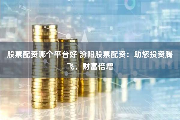 股票配资哪个平台好 汾阳股票配资：助您投资腾飞，财富倍增