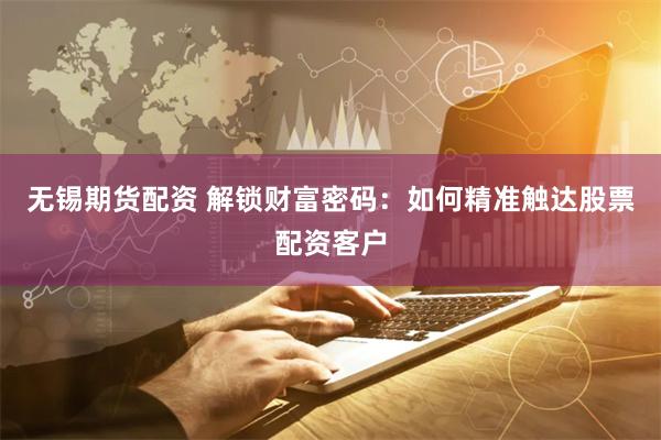 无锡期货配资 解锁财富密码:如何精准触达股票配资客户