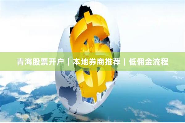 青海股票开户｜本地券商推荐｜低佣金流程